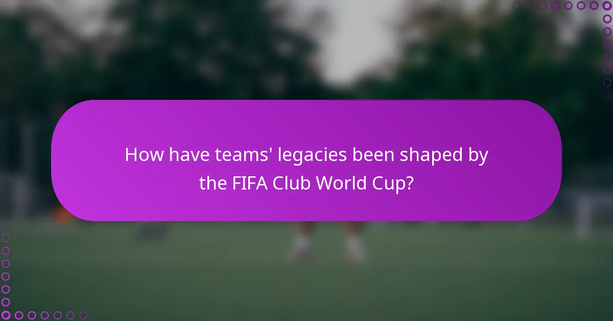 How have teams' legacies been shaped by the FIFA Club World Cup?